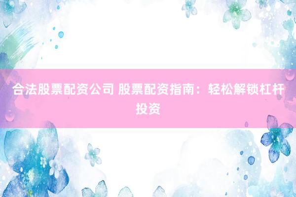 合法股票配资公司 股票配资指南：轻松解锁杠杆投资