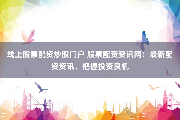 线上股票配资炒股门户 股票配资资讯网：最新配资资讯，把握投资良机