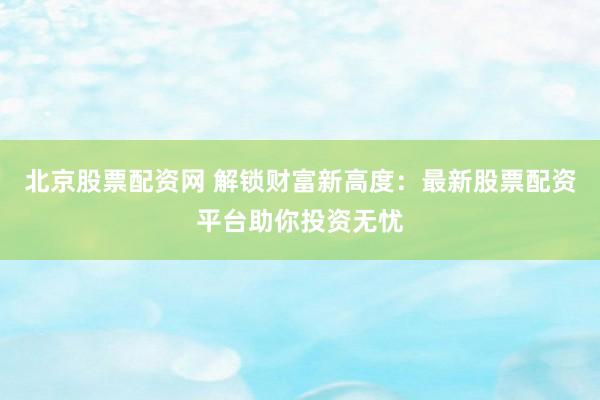 北京股票配资网 解锁财富新高度：最新股票配资平台助你投资无忧