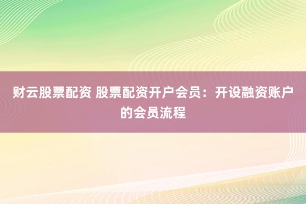 财云股票配资 股票配资开户会员：开设融资账户的会员流程