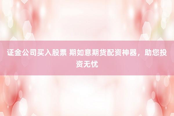 证金公司买入股票 期如意期货配资神器，助您投资无忧