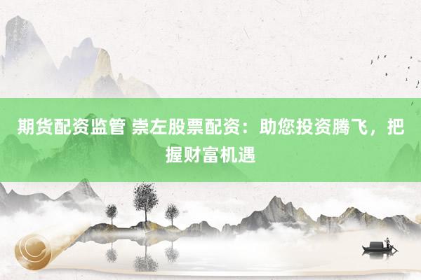 期货配资监管 崇左股票配资：助您投资腾飞，把握财富机遇