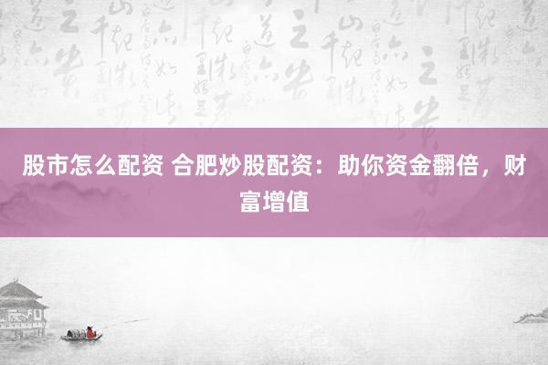 股市怎么配资 合肥炒股配资：助你资金翻倍，财富增值