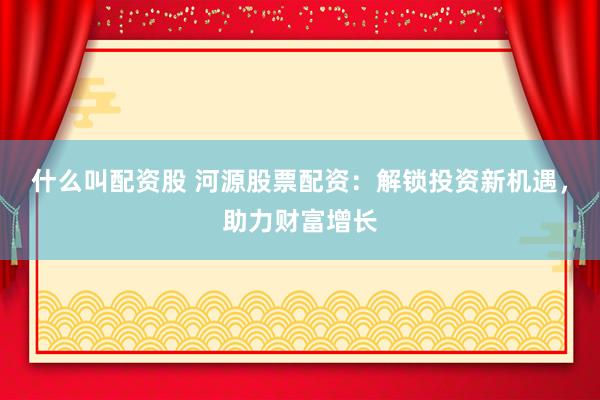 什么叫配资股 河源股票配资：解锁投资新机遇，助力财富增长