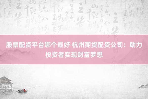 股票配资平台哪个最好 杭州期货配资公司：助力投资者实现财富梦想