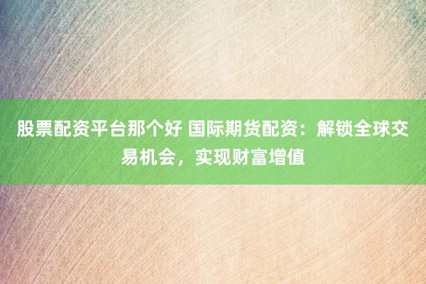 股票配资平台那个好 国际期货配资：解锁全球交易机会，实现财富增值
