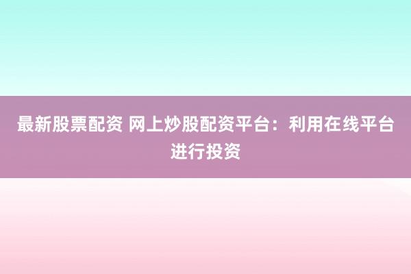 最新股票配资 网上炒股配资平台：利用在线平台进行投资
