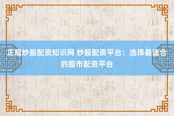 正规炒股配资知识网 炒股配资平台：选择最适合的股市配资平台