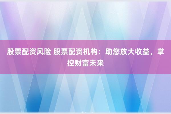 股票配资风险 股票配资机构：助您放大收益，掌控财富未来