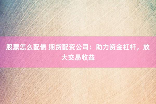 股票怎么配债 期货配资公司：助力资金杠杆，放大交易收益