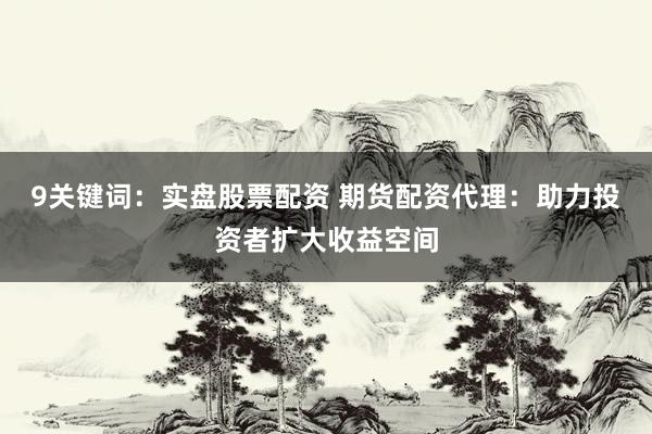 9关键词：实盘股票配资 期货配资代理：助力投资者扩大收益空间