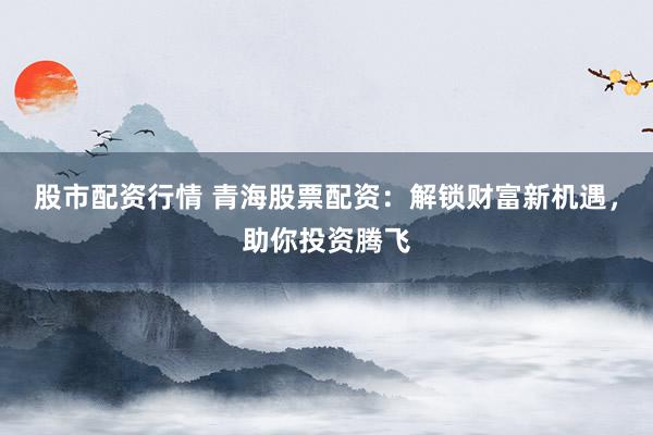 股市配资行情 青海股票配资：解锁财富新机遇，助你投资腾飞