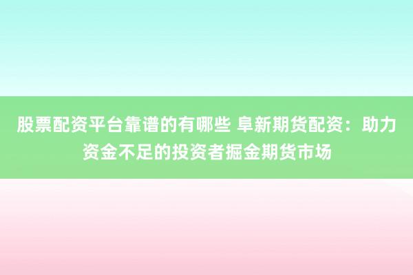 股票配资平台靠谱的有哪些 阜新期货配资：助力资金不足的投资者掘金期货市场