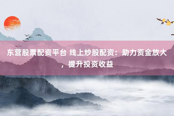 东营股票配资平台 线上炒股配资：助力资金放大，提升投资收益