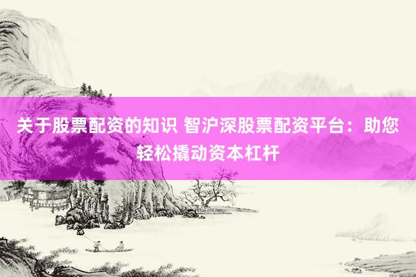 关于股票配资的知识 智沪深股票配资平台：助您轻松撬动资本杠杆