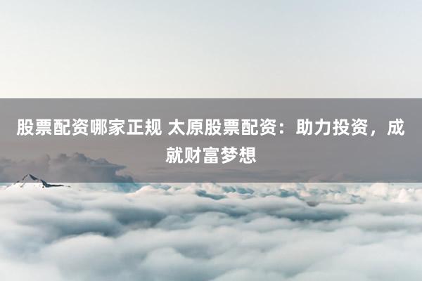 股票配资哪家正规 太原股票配资：助力投资，成就财富梦想