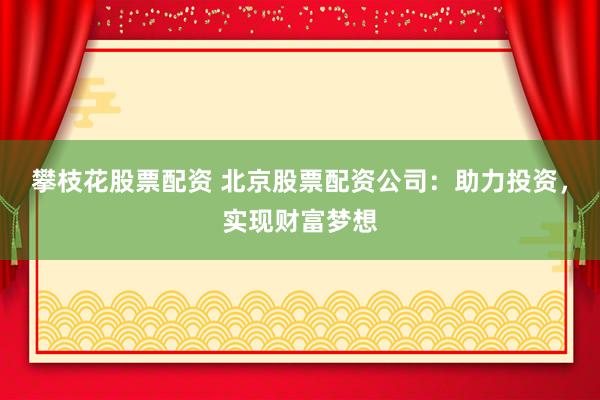 攀枝花股票配资 北京股票配资公司：助力投资，实现财富梦想