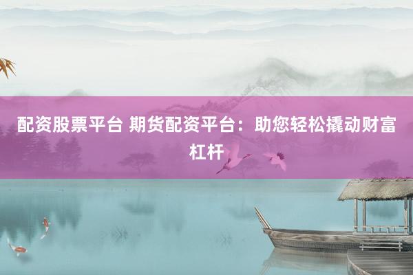 配资股票平台 期货配资平台：助您轻松撬动财富杠杆