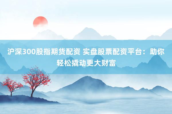 沪深300股指期货配资 实盘股票配资平台：助你轻松撬动更大财富