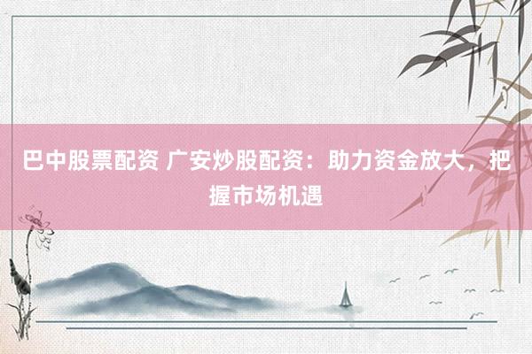 巴中股票配资 广安炒股配资：助力资金放大，把握市场机遇
