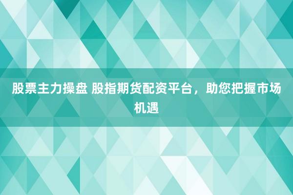 股票主力操盘 股指期货配资平台，助您把握市场机遇