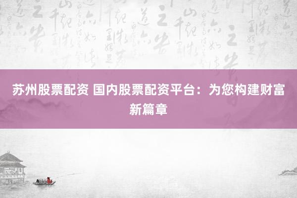苏州股票配资 国内股票配资平台：为您构建财富新篇章