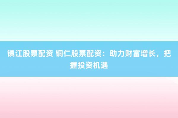 镇江股票配资 铜仁股票配资：助力财富增长，把握投资机遇
