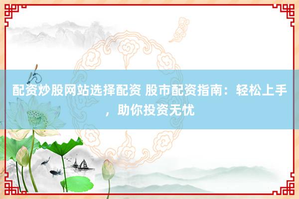 配资炒股网站选择配资 股市配资指南：轻松上手，助你投资无忧