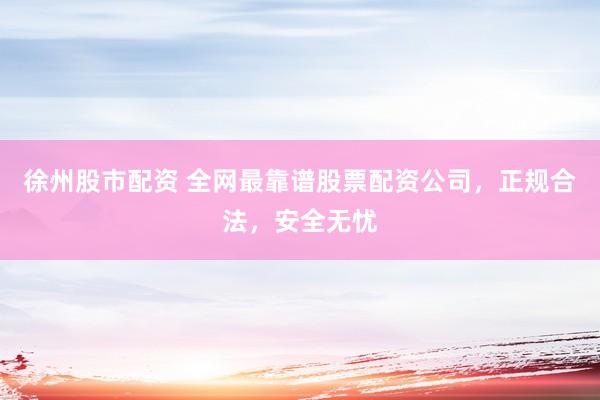 徐州股市配资 全网最靠谱股票配资公司，正规合法，安全无忧