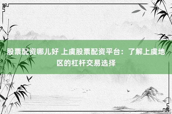 股票配资哪儿好 上虞股票配资平台：了解上虞地区的杠杆交易选择