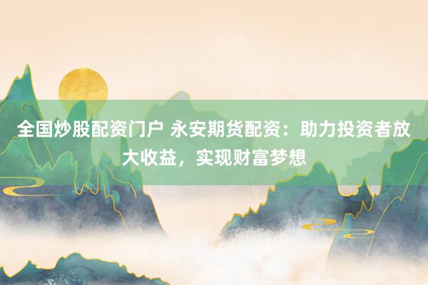 全国炒股配资门户 永安期货配资：助力投资者放大收益，实现财富梦想