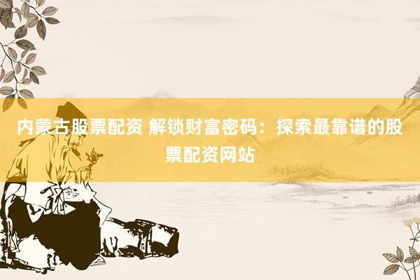内蒙古股票配资 解锁财富密码：探索最靠谱的股票配资网站