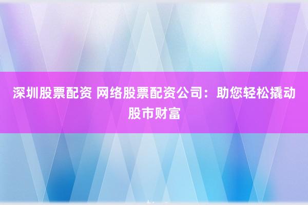 深圳股票配资 网络股票配资公司：助您轻松撬动股市财富