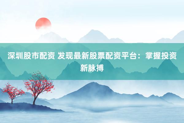 深圳股市配资 发现最新股票配资平台：掌握投资新脉搏
