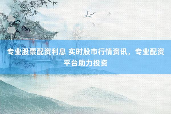 专业股票配资利息 实时股市行情资讯，专业配资平台助力投资