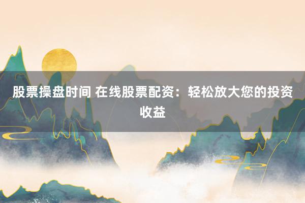 股票操盘时间 在线股票配资：轻松放大您的投资收益