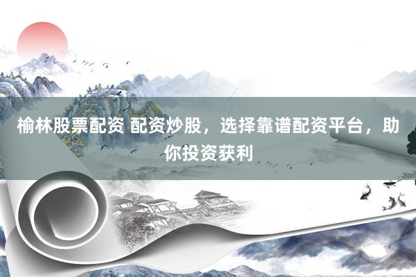 榆林股票配资 配资炒股，选择靠谱配资平台，助你投资获利