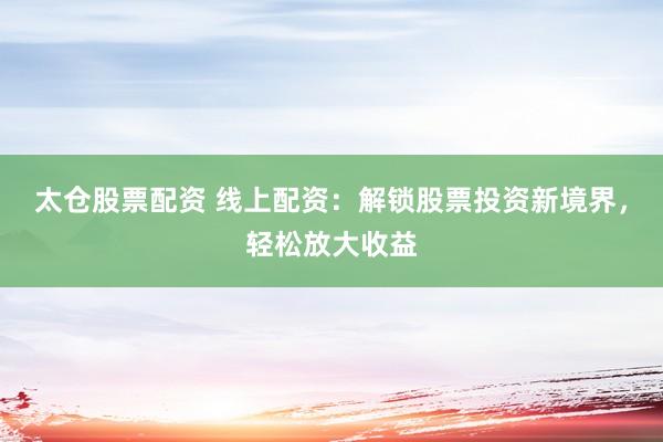 太仓股票配资 线上配资：解锁股票投资新境界，轻松放大收益