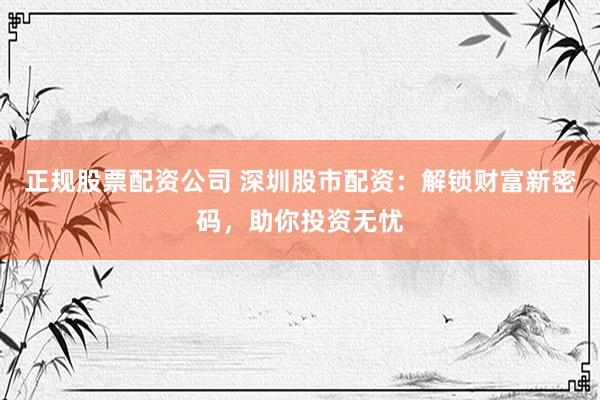 正规股票配资公司 深圳股市配资：解锁财富新密码，助你投资无忧