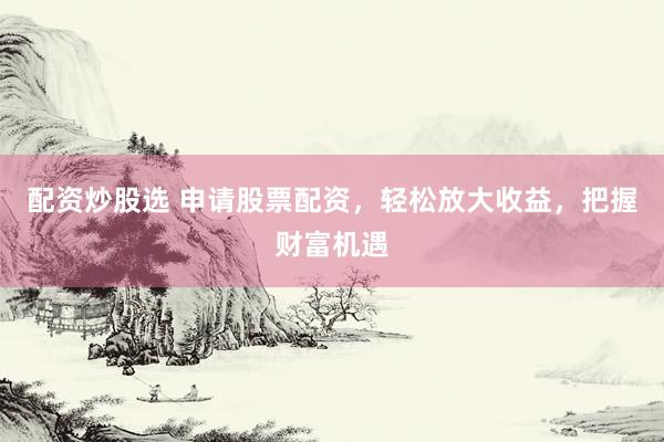 配资炒股选 申请股票配资，轻松放大收益，把握财富机遇