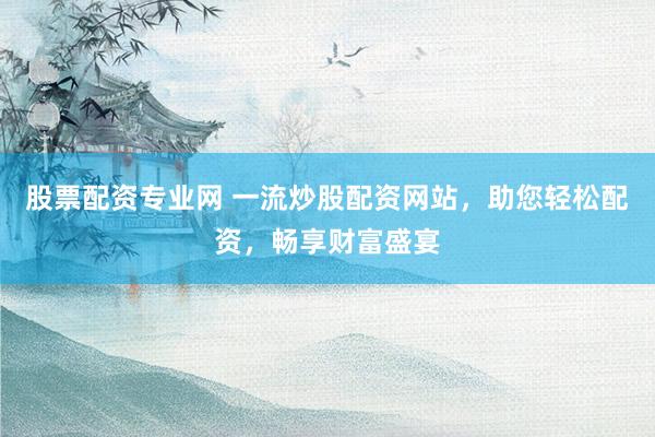 股票配资专业网 一流炒股配资网站，助您轻松配资，畅享财富盛宴
