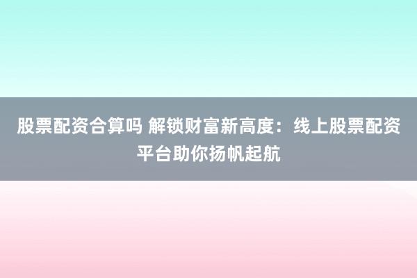 股票配资合算吗 解锁财富新高度：线上股票配资平台助你扬帆起航