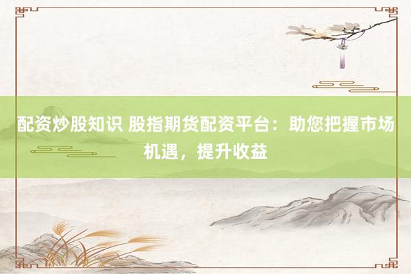 配资炒股知识 股指期货配资平台：助您把握市场机遇，提升收益