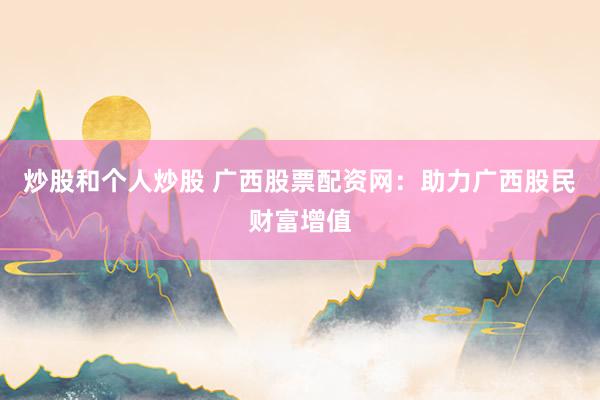 炒股和个人炒股 广西股票配资网：助力广西股民财富增值