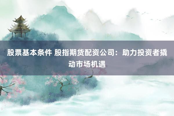 股票基本条件 股指期货配资公司：助力投资者撬动市场机遇