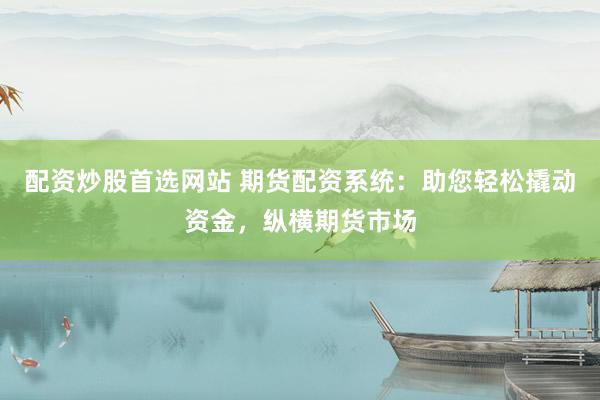 配资炒股首选网站 期货配资系统：助您轻松撬动资金，纵横期货市场