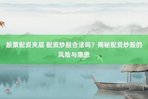 股票配资夹层 配资炒股合法吗？揭秘配资炒股的风险与隐患