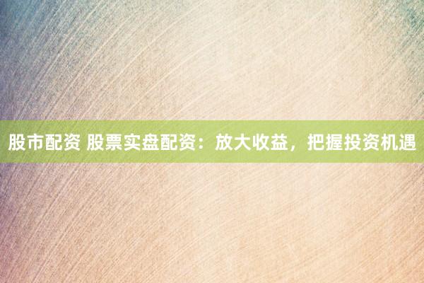 股市配资 股票实盘配资：放大收益，把握投资机遇