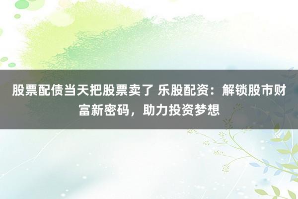 股票配债当天把股票卖了 乐股配资：解锁股市财富新密码，助力投资梦想