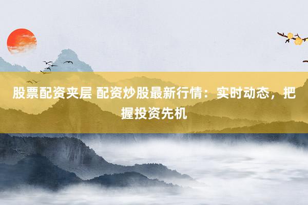股票配资夹层 配资炒股最新行情：实时动态，把握投资先机